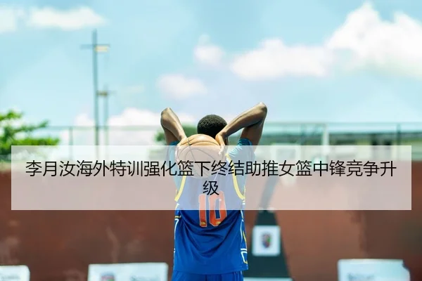 李月汝海外特训强化篮下终结助推女篮中锋竞争升级